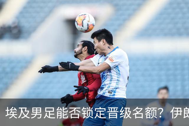埃及男足能否锁定晋级名额？伊朗男足展现出色防守反击
