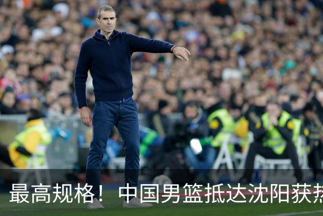 最高规格！中国男篮抵达沈阳获热烈欢迎 备战7月3日对决日本