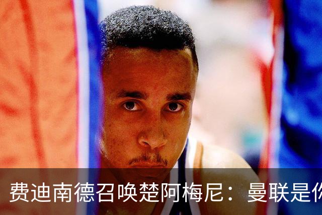 费迪南德召唤楚阿梅尼：曼联是你的唯一归宿，想成事的话就来吧！