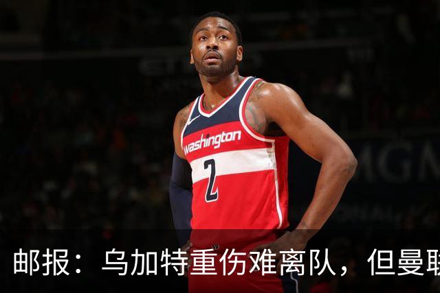 邮报：乌加特重伤难离队，但曼联引进埃德松和M费计划不受影响